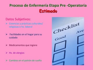 Proceso de Enfermería Etapa Pre -Operatoria Estimado Datos Subjetivos: Creencias y prácticas culturales/ religiosas e hx. laboral Facilidades en el hogar para su cuidado Medicamentos que ingiere Hx. de alergias Cambios en el patrón de sueño 