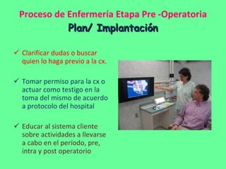 Proceso de Enfermería Etapa Pre -Operatoria Plan/ Implantación Clarificar dudas o buscar quien lo haga previo a la cx. Tomar permiso para la cx o actuar como testigo en la toma del mismo de acuerdo a protocolo del hospital Educar al sistema cliente sobre actividades a llevarse a cabo en el período, pre, intra y post operatorio 
