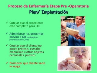 Proceso de Enfermería Etapa Pre -Operatoria Plan/ Implantación Cotejar que el expediente este completo para OR  Administrar  tx. prescritos previos a OR  (antibióticos, premedicaciones, etc) Cotejar que el cliente no posea prótesis, esmalte, maquillaje u otros objetos personales  puestos Promover que cliente vacie la vejiga 