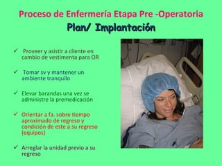 Proceso de Enfermería Etapa Pre -Operatoria Plan/ Implantación Proveer y asistir a cliente en cambio de vestimenta para OR Tomar sv y mantener un ambiente tranquilo Elevar barandas una vez se administre la premedicación Orientar a fa. sobre tiempo aproximado de regreso y condición de este a su regreso (equipos) Arreglar la unidad previo a su regreso 