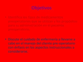 Objetivos Identifica los tipos de medicamentos preoperatorios que se utilizan y los propósitos para su administración en el paciente preoperatorio. Discute el cuidado de enfermería a llevarse a cabo en el manejo del cliente pre-operatorio con énfasis en los aspectos instruccionales a considerarse. 