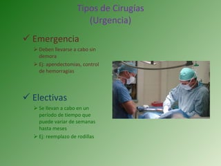 Tipos de Cirugías (Urgencia) Emergencia  Deben llevarse a cabo sin demora Ej: apendectomias, control de hemorragias Electivas Se llevan a cabo en un período de tiempo que puede variar de semanas hasta meses Ej: reemplazo de rodillas 