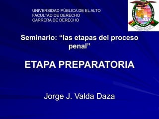 Seminario: “las etapas del proceso
penal”
ETAPA PREPARATORIA
Jorge J. Valda Daza
UNIVERSIDAD PÚBLICA DE EL ALTO
FACULTAD DE DERECHO
CARRERA DE DERECHO
 