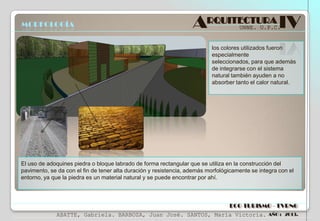 MORFOLOGÍA

ARQUITECTURA IV
UNNE. U.P.C.

los colores utilizados fueron
especialmente
seleccionados, para que además
de integrarse con el sistema
natural también ayuden a no
absorber tanto el calor natural.

El uso de adoquines piedra o bloque labrado de forma rectangular que se utiliza en la construcción del
pavimento, se da con el fin de tener alta duración y resistencia, además morfológicamente se integra con el
entorno, ya que la piedra es un material natural y se puede encontrar por ahí.

ECO TURISMO - TVRNG
ABATTE, Gabriela. BARBOZA, Juan José. SANTOS, María Victoria.

AÑO : 2013.

 