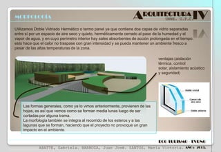 MORFOLOGÍA

ARQUITECTURA IV
UNNE. U.P.C.

Utilizamos Doble Vidriado Hermético o termo panel ya que contiene dos capas de vidrio separadas
entre sí por un espacio de aire seco y quieto, herméticamente cerrado al paso de la humedad y el
vapor de agua, y en cuyo perímetro interior hay sales absorbentes de acción prolongada en el tiempo.
esto hace que el calor no traspase con gran intensidad y se pueda mantener un ambiente fresco a
pesar de las altas temperaturas de la zona.
ventajas:(aislación
térmica, control
solar, aislamiento acústico
y seguridad)

Las formas generales, como ya lo vimos anteriormente, provienen de las
hojas, es así que vemos como se forman media lunas luego de ser
cortadas por alguna trama.
La morfologia también se integra al recorrido de los esteros y a las
lagunas que se forman, haciendo que el proyecto no provoque un gran
impacto en el ambiente.
ECO TURISMO - TVRNG
ABATTE, Gabriela. BARBOZA, Juan José. SANTOS, María Victoria.

AÑO : 2013.

 