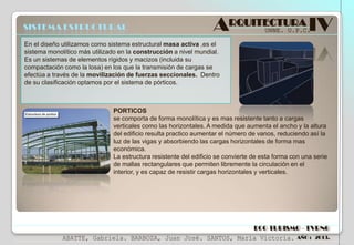 SISTEMA ESTRUCTURAL

ARQUITECTURA IV
UNNE. U.P.C.

En el diseño utilizamos como sistema estructural masa activa ,es el
sistema monolítico más utilizado en la construcción a nivel mundial.
Es un sistemas de elementos rígidos y macizos (incluida su
compactación como la losa) en los que la transmisión de cargas se
efectúa a través de la movilización de fuerzas seccionales. Dentro
de su clasificación optamos por el sistema de pórticos.

PORTICOS
se comporta de forma monolítica y es mas resistente tanto a cargas
verticales como las horizontales. A medida que aumenta el ancho y la altura
del edificio resulta practico aumentar el número de vanos, reduciendo así la
luz de las vigas y absorbiendo las cargas horizontales de forma mas
económica.
La estructura resistente del edificio se convierte de esta forma con una serie
de mallas rectangulares que permiten libremente la circulación en el
interior, y es capaz de resistir cargas horizontales y verticales.

ECO TURISMO - TVRNG
ABATTE, Gabriela. BARBOZA, Juan José. SANTOS, María Victoria.

AÑO : 2013.

 