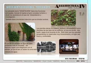 ADECUACIÓN ECOLÓGICA - VEGETACION

ARQUITECTURA IV
UNNE. U.P.C.

La ubicación de la “VEGETACIÓN” tiene dos funciones
principales, marcar el ingreso al gran complejo turístico y
dividir los sectores en el caso de Interpretación y
investigación.
También tiene una tercera intención que es brindar sombra.

Las grandes placas de madera, piedras y enredaderas fueron
ubicadas de ese lado de los edificios, ya que es donde más
fuerte pega el sol durante el día . Esto hace que las grandes
temperaturas no repercutan muy bruscamente y el lugar sea
fresco y confortable.

El uso de los espejos de agua es para
ambientar todo el complejo, dar
frescura, lograr una integración con el
paisaje ,ya que al ser un estero la zona esta
rodeada de agua.

ECO TURISMO - TVRNG
ABATTE, Gabriela. BARBOZA, Juan José. SANTOS, María Victoria.

AÑO : 2013.

 