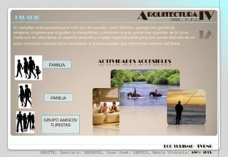 ARQUITECTURA IV

USUARIO

UNNE. U.P.C.

El complejo esta pensada para todo tipo de usuario, como familias, parejas con ganas de
relajarse, mujeres que le gustan la tranquilidad, y hombres que le gustan los deportes de la zona.
Cada uno de ellos tiene un espacio pensado y creado especialmente para que pueda disfrutar de un
buen momento rodeado de la naturaleza y el bello paisaje que ofrecen los esteros del Ibera.

ACTIVIDADES ACCESIBLES
FAMILIA

PAREJA

GRUPO AMIGOS/
TURISTAS

ECO TURISMO - TVRNG
ABATTE, Gabriela. BARBOZA, Juan José. SANTOS, María Victoria.

AÑO : 2013.

 