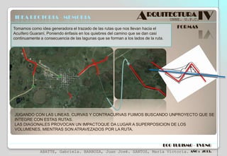 IDEA RECTORIA - MEMORIA

ARQUITECTURA IV
UNNE. U.P.C.

Tomamos como idea generadora el trazado de las rutas que nos llevan hacia el
Acuífero Guaraní, Poniendo énfasis en los quiebres del camino que se dan casi
continuamente a consecuencia de las lagunas que se forman a los lados de la ruta.

FORMAS

JUGANDO CON LAS LINEAS, CURVAS Y CONTRACURVAS FUIMOS BUSCANDO UNPROYECTO QUE SE
INTEGRE CON ESTAS RUTAS.
LAS DIAGONALES PROVOCAN UN IMPACTOQUE DA LUGAR A SUPERPOSICION DE LOS
VOLUMENES, MIENTRAS SON ATRAVEZADOS POR LA RUTA.

ECO TURISMO - TVRNG
ABATTE, Gabriela. BARBOZA, Juan José. SANTOS, María Victoria.

AÑO : 2013.

 