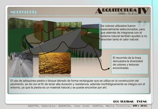 MORFOLOGÍA

ARQUITECTURA IV
UNNE. U.P.C.

los colores utilizados fueron
especialmente seleccionados, para
que además de integrarse con el
sistema natural también ayuden a no
absorber tanto el calor natural.

El recorrido de la línea
demuestra la diversidad
de colores y texturas
encontradas.

El uso de adoquines piedra o bloque labrado de forma rectangular que se utiliza en la construcción del
pavimento, se da con el fin de tener alta duración y resistencia, además morfológicamente se integra con el
entorno, ya que la piedra es un material natural y se puede encontrar por ahí.

ECO TURISMO - TVRNG
ABATTE, Gabriela. BARBOZA, Juan José. SANTOS, María Victoria.

AÑO : 2013.

 