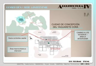 CONSEPCIÓN + SITIO A INTERVENIR

ARQUITECTURA IV
UNNE. U.P.C.

CUIDAD DE CONCEPCIÓN
DEL YAGUARETE CORÁ

Hacia corrientes capital

CAMINO A LOS
ESTEROS –
ÁREA A
INTERVENIR

Área macro/urbana a
intervenir

ECO TURISMO - TVRNG
ABATTE, Gabriela. BARBOZA, Juan José. SANTOS, María Victoria.

AÑO : 2013.

 