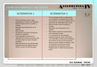 CRITICAS POSITIVAS Y NEGATIVAS
ALTERNATIVA 1

•
•
•
•
•

•

Por sus formas curvas logra
integrarse al entorno con facilidad
Buena división entre lo publico y
privado
Necesita mas tratamiento en el
exterior
Mas cerrado
Se genera una buena vinculación
entre los 3 edificios
Los materiales constructivos
utilizados son buenos ya que lo que
se busca lograr es poco impacto
ecológico
Mala ubicación ya que donde esta
pensado para las habitaciones es
donde el peor sol del día pega.

UNNE. U.P.C.

ALTERNATIVA 2
•

•

ARQUITECTURA IV

•
•
•
•
•

Por sus líneas rectas no logra tener
una vinculación completa con lo que
es el entorno, pero se lo salvara con la
utilización de materiales de la zona.
Buena división entre lo publico y
privado
Necesita mas tratamiento en el
exterior
Mas abierto logrando expanciones
hacia distintos puntos.
La vinculación se da mediante
espacios abiertos entre volúmenes.
Los materiales constructivos utilizados
son buenos ya que lo que se busca
lograr es poco impacto ecológico, pero
su ubicación es buena ya que la
posada esta hecha para que las
habitaciones no estén tan expuestas
al sol

ECO TURISMO - TVRNG
ABATTE, Gabriela. BARBOZA, Juan José. SANTOS, María Victoria.

AÑO : 2013.

 