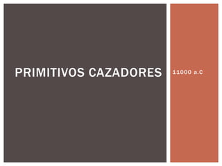 PRIMITIVOS CAZADORES 11000 a.C 
 
