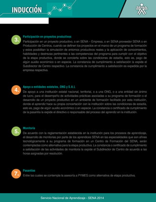 Participación en proyectos productivos 
Participación en un proyecto productivo, o en SENA – Empresa, o en SENA proveedor SENA o en 
Producción de Centros, cuando se definen los proyectos en el marco de un programa de formación 
y estos posibilitan la simulación de entornos productivos reales y la aplicación de conocimientos, 
habilidades y destrezas pertinentes a las competencias del programa para cumplir con el objetivo 
de la etapa productiva, donde se concierta sobre las condiciones de estadía, esto es, pago de 
algún auxilio económico o en especie. La constancia de cumplimiento a satisfacción la expide el 
Subdirector de Centro respectivo. La constancia de cumplimiento a satisfacción es expedida por la 
empresa respectiva. 
Apoyo a entidades estatales, ONG y S.A.L 
De apoyo a una institución estatal nacional, territorial, o a una ONG, o a una entidad sin ánimo 
de lucro, para el desempeño de actividades prácticas asociadas a su programa de formación o el 
desarrollo de un proyecto productivo en un ambiente de formación facilitado por esta institución, 
donde el aprendiz hace su propia concertación con la institución sobre las condiciones de estadía, 
esto es, pago de algún auxilio económico o en especie. La constancia o certificado de cumplimiento 
de la pasantía la expide el directivo o responsable del proceso del aprendiz en la institución. 
De acuerdo con la reglamentación establecida en la institución para los procesos de aprendizaje, 
el desarrollo de monitorias por parte de los aprendices SENA en las especialidades que son afines 
tecnológicamente a su programa de formación en un Centro de Formación del SENA, serán 
contempladas como alternativa para la etapa productiva. La constancia o certificado de cumplimiento 
a satisfacción de las actividades de monitoria la expide el Subdirector de Centro de acuerdo a las 
horas asignadas por resolución. 
Servicio Nacional de Aprendizaje - SENA 2014 
Monitoría 
Pasantías 
Entre las cuales se contempla la asesoría a PYMES como alternativa de etapa productiva. 
 