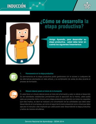 ¿Cómo se desarrolla la 
etapa productiva? 
Amigo Aprendiz, para desarrollar su 
etapa productiva, usted debe tener en 
cuenta los siguientes lineamientos: 
1. Permanencia en la etapa productiva 
Su permanencia en la etapa productiva podrá gestionarse con el acceso a cualquiera de 
las alternativas planteadas en este artículo, o la combinación de varias de ellas durante el 
proceso de formación. 
2. Vínculo laboral previo al inicio de la formación 
Si usted tiene un vínculo laboral previo al inicio de la formación y este no afecta el desarrollo 
de las actividades establecidas previamente para la ejecución de la misma, usted podrá 
optar por presentar dicho vínculo como etapa productiva cumpliendo con todos los requisitos 
que esta implica, es decir se realizará una concertación de las actividades que debe estar 
desarrollando en la empresa, así como el seguimiento tanto presencial como virtual que debe 
ejecutar el instructor; esto implicará que usted podrá estar desarrollando la etapa productiva 
y lectiva de manera simultánea. 
Servicio Nacional de Aprendizaje - SENA 2014 
 