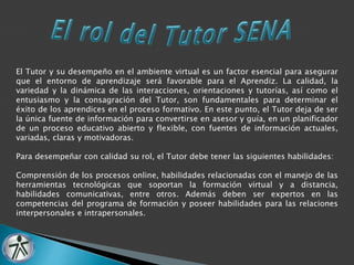 El Tutor y su desempeño en el ambiente virtual es un factor esencial para asegurar 
que el entorno de aprendizaje será favorable para el Aprendiz. La calidad, la 
variedad y la dinámica de las interacciones, orientaciones y tutorías, así como el 
entusiasmo y la consagración del Tutor, son fundamentales para determinar el 
éxito de los aprendices en el proceso formativo. En este punto, el Tutor deja de ser 
la única fuente de información para convertirse en asesor y guía, en un planificador 
de un proceso educativo abierto y flexible, con fuentes de información actuales, 
variadas, claras y motivadoras. 
Para desempeñar con calidad su rol, el Tutor debe tener las siguientes habilidades: 
Comprensión de los procesos online, habilidades relacionadas con el manejo de las 
herramientas tecnológicas que soportan la formación virtual y a distancia, 
habilidades comunicativas, entre otros. Además deben ser expertos en las 
competencias del programa de formación y poseer habilidades para las relaciones 
interpersonales e intrapersonales. 
 