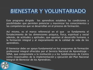 Este programa dirigido los aprendices establece las condiciones y 
posibilidades que permiten potenciar y maximizar los conocimientos y 
las competencias que se desarrollan en el proceso de formación. 
Así mismo, es el marco referencial en el que se fundamenta el 
fortalecimiento de las dimensiones psíquica, física, espiritual y social 
además, de actitudes y aptitudes, que apuntan al desarrollo humano, a 
la formación integral y al mejoramiento de la calidad de vida de los 
aprendices. 
El bienestar debe ser apoyo fundamental en los programas de formación 
profesional integral ofrecidos por el Servicio Nacional de Aprendizaje - 
SENA, que compromete a la institución y a los Subdirectores de Centro 
como responsables de la implementación y ejecución del Plan Nacional 
Integral de Bienestar de los Aprendices. 
 