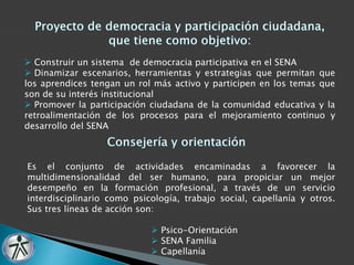  Construir un sistema de democracia participativa en el SENA 
 Dinamizar escenarios, herramientas y estrategias que permitan que 
los aprendices tengan un rol más activo y participen en los temas que 
son de su interés institucional 
 Promover la participación ciudadana de la comunidad educativa y la 
retroalimentación de los procesos para el mejoramiento continuo y 
desarrollo del SENA 
Es el conjunto de actividades encaminadas a favorecer la 
multidimensionalidad del ser humano, para propiciar un mejor 
desempeño en la formación profesional, a través de un servicio 
interdisciplinario como psicología, trabajo social, capellanía y otros. 
Sus tres líneas de acción son: 
 Psico-Orientación 
 SENA Familia 
 Capellanía 
 