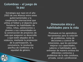Estrategia que nace en el año 
2003 de una Alianza entre entes 
gubernamentales y la 
cooperación internacional que 
utiliza el fútbol y el deporte para 
fortalecer las habilidades de 
niños, niñas, adolescentes y 
jóvenes y sus comunidades en 
la construcción de proyectos de 
vida que aseguren su desarrollo 
y que estén alejados de la 
violencia, mediante la promoción 
de la participación, la 
convivencia, la resolución 
pacífica de conflictos y la 
equidad de género. 
Promueve en los aprendices 
herramientas para la solución 
de problemas, toma de 
decisiones y control de 
emociones, que les permitan 
mejorar sus capacidades, 
saberes o habilidades para 
enfrentar de manera exitosa los 
diferentes contextos y 
problemas de la vida cotidiana, 
privada, social y profesional. 
 