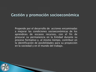 Propende por el desarrollo de acciones encaminadas 
a mejorar las condiciones socioeconómicas de los 
aprendices de escasos recursos, con el fin de 
procurar su permanencia en la Entidad durante su 
proceso formativo y, al mismo tiempo, contribuir en 
la identificación de posibilidades para su proyección 
en la sociedad y en el mundo del trabajo. 
 