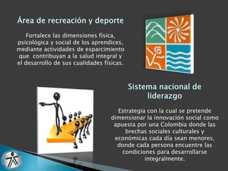 Fortalece las dimensiones física, 
psicológica y social de los aprendices, 
mediante actividades de esparcimiento 
que contribuyan a la salud integral y 
el desarrollo de sus cualidades físicas. 
Estrategia con la cual se pretende 
dimensionar la innovación social como 
apuesta por una Colombia donde las 
brechas sociales culturales y 
económicas cada día sean menores, 
donde cada persona encuentre las 
condiciones para desarrollarse 
integralmente. 
 