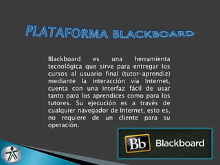 Blackboard es una herramienta 
tecnológica que sirve para entregar los 
cursos al usuario final (tutor-aprendiz) 
mediante la interacción vía Internet, 
cuenta con una interfaz fácil de usar 
tanto para los aprendices como para los 
tutores. Su ejecución es a través de 
cualquier navegador de Internet, esto es, 
no requiere de un cliente para su 
operación. 
 