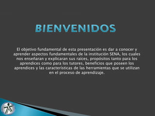 El objetivo fundamental de esta presentación es dar a conocer y 
aprender aspectos fundamentales de la institución SENA, los cuales 
nos enseñaran y explicaran sus raíces, propósitos tanto para los 
aprendices como para los tutores, beneficios que poseen los 
aprendices y las características de las herramientas que se utilizan 
en el proceso de aprendizaje. 
 