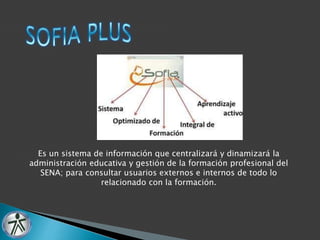 Es un sistema de información que centralizará y dinamizará la 
administración educativa y gestión de la formación profesional del 
SENA; para consultar usuarios externos e internos de todo lo 
relacionado con la formación. 
 