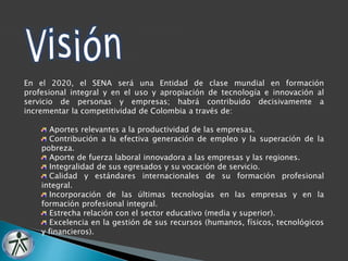 En el 2020, el SENA será una Entidad de clase mundial en formación 
profesional integral y en el uso y apropiación de tecnología e innovación al 
servicio de personas y empresas; habrá contribuido decisivamente a 
incrementar la competitividad de Colombia a través de: 
Aportes relevantes a la productividad de las empresas. 
Contribución a la efectiva generación de empleo y la superación de la 
pobreza. 
Aporte de fuerza laboral innovadora a las empresas y las regiones. 
Integralidad de sus egresados y su vocación de servicio. 
Calidad y estándares internacionales de su formación profesional 
integral. 
Incorporación de las últimas tecnologías en las empresas y en la 
formación profesional integral. 
Estrecha relación con el sector educativo (media y superior). 
Excelencia en la gestión de sus recursos (humanos, físicos, tecnológicos 
y financieros). 
 