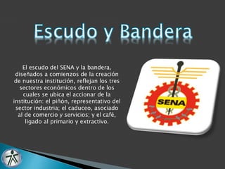 El escudo del SENA y la bandera, 
diseñados a comienzos de la creación 
de nuestra institución, reflejan los tres 
sectores económicos dentro de los 
cuales se ubica el accionar de la 
institución: el piñón, representativo del 
sector industria; el caduceo, asociado 
al de comercio y servicios; y el café, 
ligado al primario y extractivo. 
 