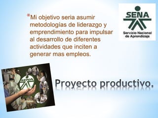 *Mi objetivo seria asumir
metodologías de liderazgo y
emprendimiento para impulsar
al desarrollo de diferentes
actividades que inciten a
generar mas empleos.
 