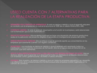  DESEMPEÑO POR CONTRATO DE APRENDIZAJE: En esta se destaca debido a que el aprendiz adquiere
un contrato con la empresa en la cual se le reconoce el 100% de un salario mínimo EPS y ARL.
 CONTRATO LABORAL: En este el aprendiz desempeña una función en la empresa y está relacionada
con la formación que se está desarrollando.
 PROYECTO PRODUCTIVO: Esta se destaca por qué se hace una simulación de entornos productivos
reales en la aplicación de proyectos dirigidos a desarrollos e investigaciones propias del centro.
 UNIDAD PRODUCTIVA FAMILIAR: Esta se enfoca a que el aprendiz aporte sus conocimientos en las
empresas que solamente cuenten con registro comercial.
 MONITORIAS: Las monitorias se destacan debido a que el aprendiz está aportando todas sus
habilidades y conocimientos al proceso de formación. Esto es un apoyo para el instructor en la
formación que está orientando.
 APOYO A UNA INSTITUCION NACIONAL A UNA ONG O A UNA ENTIDAD SIN ANIMO DE LUCRO: Esta se
destaca debido que el aprendiz va a desempeñar todas sus destrezas en entidades relacionadas
con el estado como: gobernaciones, alcaldías o fuerzas armadas.
 PASANTIA: Esta muestra y se destaca debido a que son todas las empresas pequeñas o en desarrollo
y se diferencian de la unidad productiva familiar porque estas empresas si están registradas en la
cámara de comercio.
 