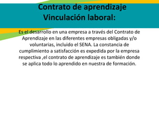 Contrato de aprendizaje
Vinculación laboral:
Es el desarrollo en una empresa a través del Contrato de
Aprendizaje en las diferentes empresas obligadas y/o
voluntarias, incluido el SENA. La constancia de
cumplimiento a satisfacción es expedida por la empresa
respectiva ,el contrato de aprendizaje es también donde
se aplica todo lo aprendido en nuestra de formación.
 