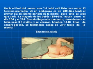 Hacia el final del noveno mes "el bebé está listo para nacer. El término promedio  de un  embarazo  es  de  280 días desde el primer día del último período de la madre,  pero  esto  es  algo que varía. La mayoría de los bebés (85-95%) nacen  entre  el día 266 y el 294. Cuando llega este momento, normalmente el bebé pesa 3 ó 4 kilos, y su  corazón  bombea  1140  kilos  de sangre por día.  Es  totalmente  capaz  de  vivir  fuera  de  la matriz." Bebé recién nacido                                                                                                      