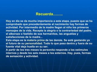 Recuerda…….. Hoy en día se da mucha importancia a esta etapa, puesto que se ha comprobado que precedentemente al nacimiento hay formas de actividad. Por intermedio de la madre llegan al niño los primeros mensajes de la vida. Recepta la alegría o la contrariedad del padre, el alborozo o fastidio de sus hermanitos, las angustias y satisfacciones de la madre... Esta etapa es la  materia prima  de las demás. Se está gestando ya el futuro de su  personalidad . Todo lo que pasa dentro y fuera de su fuente vital deja huella en su ser. A partir de los tres meses la personita responde a los estímulos internos y desde los seis meses a los externos. Hay, pues, formas de sensación y actividad. 