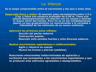 La  Infancia Es la etapa comprendida entre el nacimiento y los seis o siete años. Desarrollo físico y motor : El neonato pesa normalmente entre 2.5 a 3 kg. y tiene una estatura promedio de 0.50 m. Tiene una cabeza desproporcionada en relación con su cuerpo y duerme la mayor parte del  tiempo . Pero no es un ser completamente pasivo ya que gradualmente va reaccionando a la variedad e intensidad de los estímulos de su nuevo  ambiente . Aparecen los primeros actos reflejos :  Succión del pecho materno  Contracción pupilar.  Reacción ante sonidos fuertes y ante diversos sabores.  Realiza movimientos espontáneos e indiferenciados :   Agita y retuerce su cuerpo  Mueve los brazos y piernas (pedalea)  Reacciones emocionales indiscriminadas de agitación y excitación que acompañan a los movimientos espontáneos y que se producen ante estímulos agradables o desagradables. 