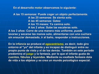 En el desarrollo  motor  observamos lo siguiente:  A las 15 semanas: Puede coger un objeto perfectamente.  A las 25 semanas: Se sienta solo.  A las 45 semanas: Gatea  A los 15 meses: Ya camina solo.  A los 2 años: Sube las escaleras solo. A los 3 años: Corre de una manera más uniforme, puede  lavarse y secarse las manos solo, alimentarse con una cuchara sin ensuciar demasiado, ir al baño, responder a instrucciones.   En la   infancia   se produce el  egocentrismo , es decir, todo gira entorno al "yo" del infante y es incapaz de distinguir entre su propio punto de vista y el de los demás. También en este periodo predomina el  j uego   y la fantasía, por lo que el infante gusta de  cuentos ,  fábulas  y  leyendas . Mediante su exaltada fantasía dota de vida a los objetos y se crea un mundo psicológico especial. 