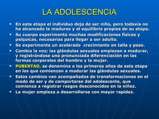 LA ADOLESCENCIA En esta etapa el individuo deja de ser niño, pero todavía no ha alcanzado la madurez y el equilibrio propios de su etapa. Su cuerpo experimenta muchas modificaciones físicas y psíquicas, necesarias para llegar a ser adulto. Se experimenta un acelerado  crecimiento en talla y peso. Cambia la voz; las glándulas sexuales empiezan a madurar, y registrándose una pronunciada diferenciación en las formas corporales del hombre y la mujer. PUBERTAD,  se denomina a los primeros años de esta etapa en los que comienzan a madurar las glándulas sexuales. Estos cambios van acompañados de transformaciones en el modo de ser y de comportarse del adolescente, que comienza a registrar rasgos desconocidos en la niñez. La mujer empieza a desarrollarse con mayor rapidez. 