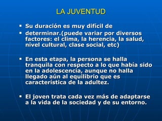 LA JUVENTUD Su duración es muy difícil de determinar.(puede variar por diversos factores: el clima, la herencia, la salud, nivel cultural, clase social, etc) En esta etapa, la persona se halla tranquila con respecto a lo que había sido en la adolescencia, aunque no halla llegado aún al equilibrio que es característica de la adultez. El joven trata cada vez más de adaptarse a la vida de la sociedad y de su entorno. 