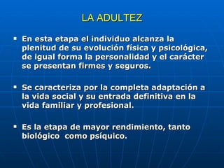 LA ADULTEZ En esta etapa el individuo alcanza la plenitud de su evolución física y psicológica, de igual forma la personalidad y el carácter se presentan firmes y seguros. Se caracteriza por la completa adaptación a la vida social y su entrada definitiva en la vida familiar y profesional. Es la etapa de mayor rendimiento, tanto biológico  como psíquico. 