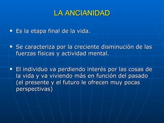 LA ANCIANIDAD Es la etapa final de la vida. Se caracteriza por la creciente disminución de las fuerzas físicas y actividad mental. El individuo va perdiendo interés por las cosas de la vida y va viviendo más en función del pasado (el presente y el futuro le ofrecen muy pocas perspectivas)  