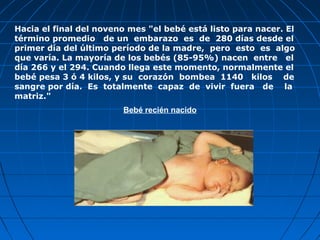 Hacia el final del noveno mes "el bebé está listo para nacer. El
término promedio de un embarazo es de 280 días desde el
primer día del último período de la madre, pero esto es algo
que varía. La mayoría de los bebés (85-95%) nacen entre el
día 266 y el 294. Cuando llega este momento, normalmente el
bebé pesa 3 ó 4 kilos, y su corazón bombea 1140 kilos de
sangre por día. Es totalmente capaz de vivir fuera de la
matriz."
                        Bebé recién nacido
 