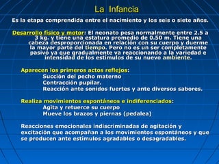 La Infancia
Es la etapa comprendida entre el nacimiento y los seis o siete años.

Desarrollo físico y motor: El neonato pesa normalmente entre 2.5 a
       3 kg. y tiene una estatura promedio de 0.50 m. Tiene una
     cabeza desproporcionada en relación con su cuerpo y duerme
     la mayor parte del tiempo. Pero no es un ser completamente
      pasivo ya que gradualmente va reaccionando a la variedad e
           intensidad de los estímulos de su nuevo ambiente.

   Aparecen los primeros actos reflejos:
          Succión del pecho materno
          Contracción pupilar.
          Reacción ante sonidos fuertes y ante diversos sabores.

   Realiza movimientos espontáneos e indiferenciados:
          Agita y retuerce su cuerpo
          Mueve los brazos y piernas (pedalea)

   Reacciones emocionales indiscriminadas de agitación y
   excitación que acompañan a los movimientos espontáneos y que
   se producen ante estímulos agradables o desagradables.
 