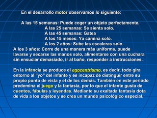 En el desarrollo motor observamos lo siguiente:

    A las 15 semanas: Puede coger un objeto perfectamente.
               A las 25 semanas: Se sienta solo.
               A las 45 semanas: Gatea
               A los 15 meses: Ya camina solo.
               A los 2 años: Sube las escaleras solo.
A los 3 años: Corre de una manera más uniforme, puede
lavarse y secarse las manos solo, alimentarse con una cuchara
sin ensuciar demasiado, ir al baño, responder a instrucciones.

En la infancia se produce el egocentrismo, es decir, todo gira
entorno al "yo" del infante y es incapaz de distinguir entre su
propio punto de vista y el de los demás. También en este periodo
predomina el juego y la fantasía, por lo que el infante gusta de
cuentos, fábulas y leyendas. Mediante su exaltada fantasía dota
de vida a los objetos y se crea un mundo psicológico especial.
 