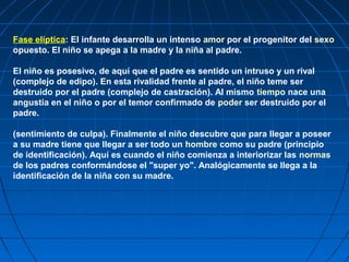 Fase elíptica: El infante desarrolla un intenso amor por el progenitor del sexo
opuesto. El niño se apega a la madre y la niña al padre.

El niño es posesivo, de aquí que el padre es sentido un intruso y un rival
(complejo de edipo). En esta rivalidad frente al padre, el niño teme ser
destruido por el padre (complejo de castración). Al mismo tiempo nace una
angustia en el niño o por el temor confirmado de poder ser destruido por el
padre.

(sentimiento de culpa). Finalmente el niño descubre que para llegar a poseer
a su madre tiene que llegar a ser todo un hombre como su padre (principio
de identificación). Aquí es cuando el niño comienza a interiorizar las normas
de los padres conformándose el "super yo". Analógicamente se llega a la
identificación de la niña con su madre.
 