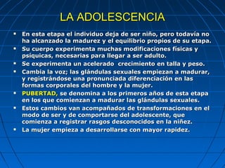 LA ADOLESCENCIA
   En esta etapa el individuo deja de ser niño, pero todavía no
    ha alcanzado la madurez y el equilibrio propios de su etapa.
   Su cuerpo experimenta muchas modificaciones físicas y
    psíquicas, necesarias para llegar a ser adulto.
   Se experimenta un acelerado crecimiento en talla y peso.
   Cambia la voz; las glándulas sexuales empiezan a madurar,
    y registrándose una pronunciada diferenciación en las
    formas corporales del hombre y la mujer.
   PUBERTAD, se denomina a los primeros años de esta etapa
    en los que comienzan a madurar las glándulas sexuales.
   Estos cambios van acompañados de transformaciones en el
    modo de ser y de comportarse del adolescente, que
    comienza a registrar rasgos desconocidos en la niñez.
   La mujer empieza a desarrollarse con mayor rapidez.
 