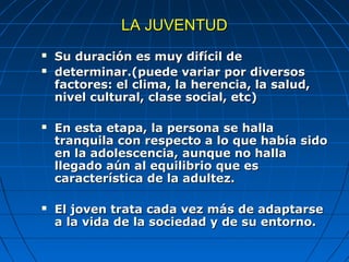 LA JUVENTUD
   Su duración es muy difícil de
   determinar.(puede variar por diversos
    factores: el clima, la herencia, la salud,
    nivel cultural, clase social, etc)

   En esta etapa, la persona se halla
    tranquila con respecto a lo que había sido
    en la adolescencia, aunque no halla
    llegado aún al equilibrio que es
    característica de la adultez.

   El joven trata cada vez más de adaptarse
    a la vida de la sociedad y de su entorno.
 