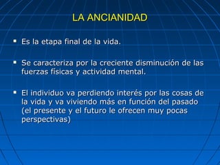 LA ANCIANIDAD

   Es la etapa final de la vida.

   Se caracteriza por la creciente disminución de las
    fuerzas físicas y actividad mental.

   El individuo va perdiendo interés por las cosas de
    la vida y va viviendo más en función del pasado
    (el presente y el futuro le ofrecen muy pocas
    perspectivas)
 