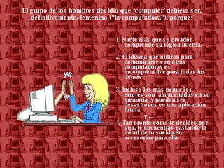 El grupo de los hombres decidió que ‘computer’ debiera ser, definitivamente, femenino (“la computadora”), porque: 1. Nadie más que su creador comprende su lógica interna. 2. El idioma que utilizan para comunicarse con otras computadoras es incomprensible para todos los demás.  3. Incluso los más pequeños errores son  almacenados en su memoria  y pueden ser desastrosos en una aplicación futura.  y ... 4. Tan pronto como te decides por una, te encuentras gastando la mitad de tu sueldo en accesorios para ella.  
