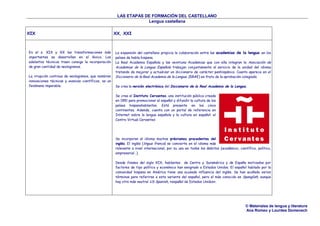 LAS ETAPAS DE FORMACIÓN DEL CASTELLANO
Lengua castellana
© Materiales de lengua y literatura
Ana Romeo y Lourdes Domenech
XIX XX, XXI
En el s. XIX y XX las transformaciones más
importantes se desarrollan en el léxico. Los
adelantos técnicos traen consigo la incorporación
de gran cantidad de neologismos.
La irrupción continua de neologismos, que nombran
innovaciones técnicas y avances científicos, es un
fenómeno imparable.
La expansión del castellano propicia la colaboración entre las academias de la lengua en los
países de habla hispana.
La Real Academia Española y las veintiuna Academias que con ella integran la Asociación de
Academias de la Lengua Española trabajan conjuntamente al servicio de la unidad del idioma
tratando de mejorar y actualizar un diccionario de carácter panhispánico. Cuanto aparece en el
Diccionario de la Real Academia de la Lengua. (DRAE) es fruto de la aprobación colegiada.
Se crea la versión electrónica del Diccionario de la Real Academia de la Lengua.
Se crea el Instituto Cervantes, una institución pública creada
en 1991 para promocionar el español y difundir la cultura de los
países hispanohablantes. Está presente en los cinco
continentes. Además, cuenta con un portal de referencia en
Internet sobre la lengua española y la cultura en español: el
Centro Virtual Cervantes
Se incorporan al idioma muchos préstamos procedentes del
inglés. El inglés (lingua franca) se convierte en el idioma más
relevante a nivel internacional, por su uso en todos los ámbitos (académico, científico, político,
empresarial…).
Desde finales del siglo XIX, hablantes de Centro y Suramérica y de España motivados por
factores de tipo político y económico han emigrado a Estados Unidos. El español hablado por la
comunidad hispana en América tiene una acusada influencia del inglés. Se han acuñado varios
términos para referirse a esta variante del español, pero el más conocido es Spanglish, aunque
hay otro más neutral US Spanish, «español de Estados Unidos».
 